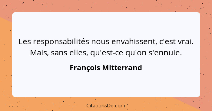 Les responsabilités nous envahissent, c'est vrai. Mais, sans elles, qu'est-ce qu'on s'ennuie.... - François Mitterrand