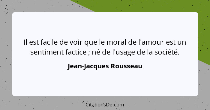 Il est facile de voir que le moral de l'amour est un sentiment factice ; né de l'usage de la société.... - Jean-Jacques Rousseau