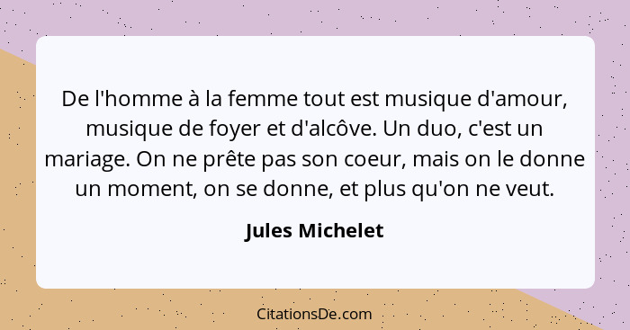 De l'homme à la femme tout est musique d'amour, musique de foyer et d'alcôve. Un duo, c'est un mariage. On ne prête pas son coeur, ma... - Jules Michelet