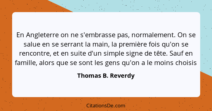 En Angleterre on ne s'embrasse pas, normalement. On se salue en se serrant la main, la première fois qu'on se rencontre, et en sui... - Thomas B. Reverdy