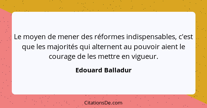 Le moyen de mener des réformes indispensables, c'est que les majorités qui alternent au pouvoir aient le courage de les mettre en v... - Edouard Balladur
