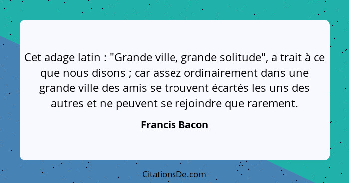 Cet adage latin : "Grande ville, grande solitude", a trait à ce que nous disons ; car assez ordinairement dans une grande vi... - Francis Bacon