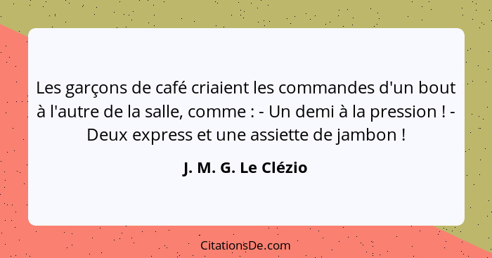 Les garçons de café criaient les commandes d'un bout à l'autre de la salle, comme : - Un demi à la pression ! - Deux ex... - J. M. G. Le Clézio