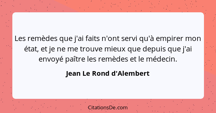 Les remèdes que j'ai faits n'ont servi qu'à empirer mon état, et je ne me trouve mieux que depuis que j'ai envoyé paître... - Jean Le Rond d'Alembert