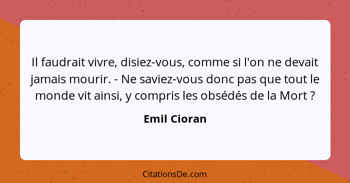 Il faudrait vivre, disiez-vous, comme si l'on ne devait jamais mourir. - Ne saviez-vous donc pas que tout le monde vit ainsi, y compris... - Emil Cioran