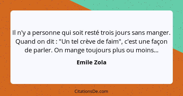 Il n'y a personne qui soit resté trois jours sans manger. Quand on dit : "Un tel crève de faim", c'est une façon de parler. On mange... - Emile Zola