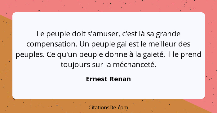 Le peuple doit s'amuser, c'est là sa grande compensation. Un peuple gai est le meilleur des peuples. Ce qu'un peuple donne à la gaieté,... - Ernest Renan