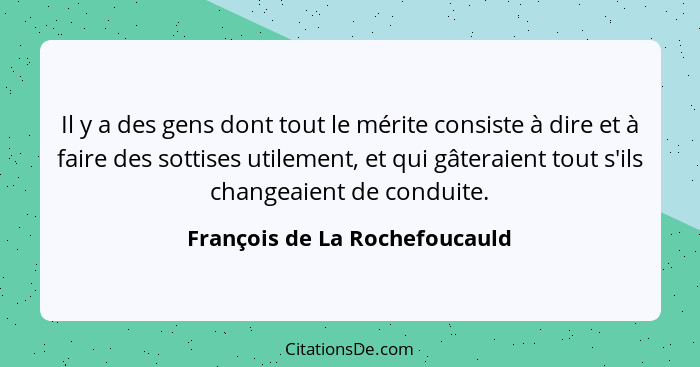 Il y a des gens dont tout le mérite consiste à dire et à faire des sottises utilement, et qui gâteraient tout s'ils cha... - François de La Rochefoucauld