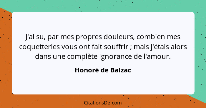 J'ai su, par mes propres douleurs, combien mes coquetteries vous ont fait souffrir ; mais j'étais alors dans une complète igno... - Honoré de Balzac