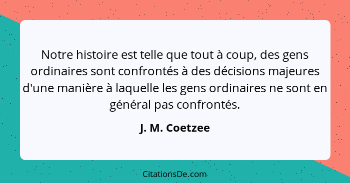 Notre histoire est telle que tout à coup, des gens ordinaires sont confrontés à des décisions majeures d'une manière à laquelle les ge... - J. M. Coetzee