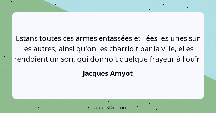 Estans toutes ces armes entassées et liées les unes sur les autres, ainsi qu'on les charrioit par la ville, elles rendoient un son, qu... - Jacques Amyot