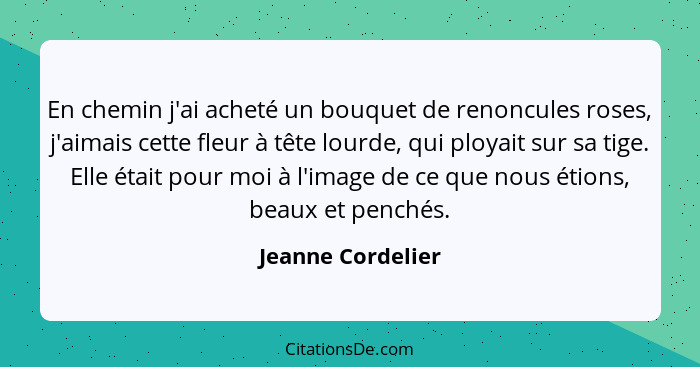 En chemin j'ai acheté un bouquet de renoncules roses, j'aimais cette fleur à tête lourde, qui ployait sur sa tige. Elle était pour... - Jeanne Cordelier