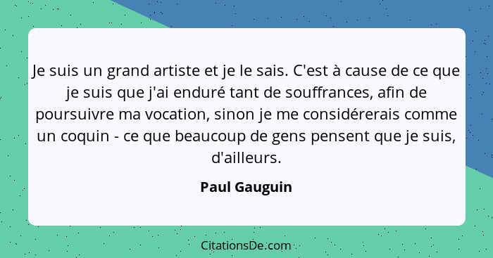 Je suis un grand artiste et je le sais. C'est à cause de ce que je suis que j'ai enduré tant de souffrances, afin de poursuivre ma voca... - Paul Gauguin