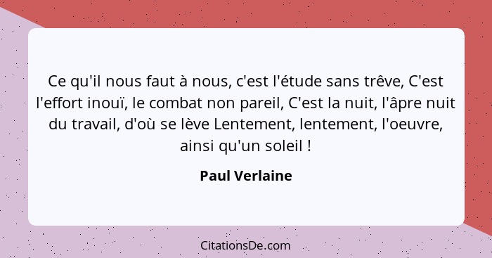 Ce qu'il nous faut à nous, c'est l'étude sans trêve, C'est l'effort inouï, le combat non pareil, C'est la nuit, l'âpre nuit du travail... - Paul Verlaine