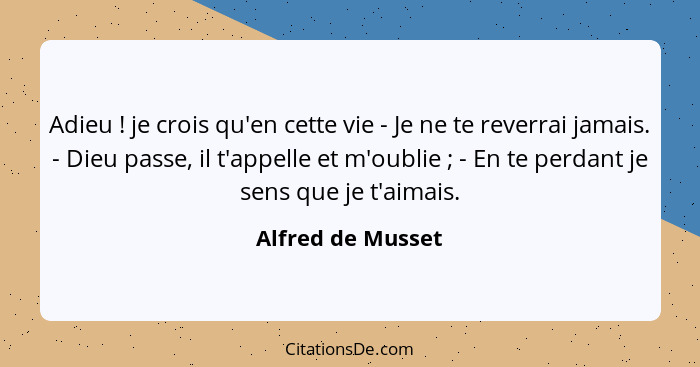 Adieu ! je crois qu'en cette vie - Je ne te reverrai jamais. - Dieu passe, il t'appelle et m'oublie ; - En te perdant je... - Alfred de Musset