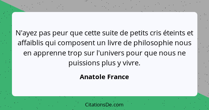 N'ayez pas peur que cette suite de petits cris éteints et affaiblis qui composent un livre de philosophie nous en apprenne trop sur l... - Anatole France