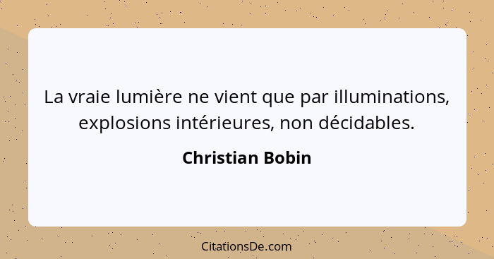 La vraie lumière ne vient que par illuminations, explosions intérieures, non décidables.... - Christian Bobin