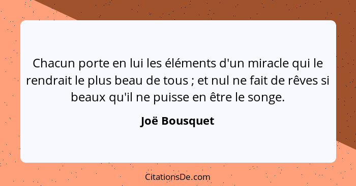 Chacun porte en lui les éléments d'un miracle qui le rendrait le plus beau de tous ; et nul ne fait de rêves si beaux qu'il ne pui... - Joë Bousquet