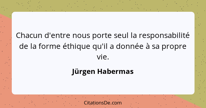 Chacun d'entre nous porte seul la responsabilité de la forme éthique qu'il a donnée à sa propre vie.... - Jürgen Habermas