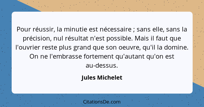 Pour réussir, la minutie est nécessaire ; sans elle, sans la précision, nul résultat n'est possible. Mais il faut que l'ouvrier... - Jules Michelet