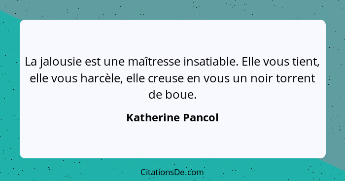 La jalousie est une maîtresse insatiable. Elle vous tient, elle vous harcèle, elle creuse en vous un noir torrent de boue.... - Katherine Pancol