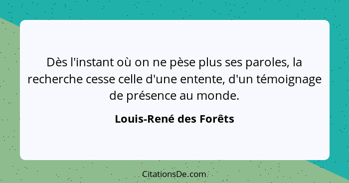 Dès l'instant où on ne pèse plus ses paroles, la recherche cesse celle d'une entente, d'un témoignage de présence au monde.... - Louis-René des Forêts