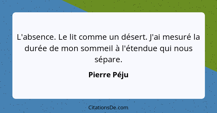 L'absence. Le lit comme un désert. J'ai mesuré la durée de mon sommeil à l'étendue qui nous sépare.... - Pierre Péju