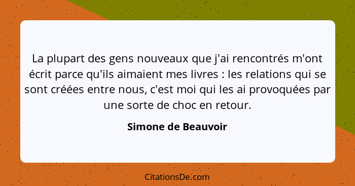 La plupart des gens nouveaux que j'ai rencontrés m'ont écrit parce qu'ils aimaient mes livres : les relations qui se sont cr... - Simone de Beauvoir