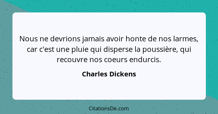 Nous ne devrions jamais avoir honte de nos larmes, car c'est une pluie qui disperse la poussière, qui recouvre nos coeurs endurcis.... - Charles Dickens