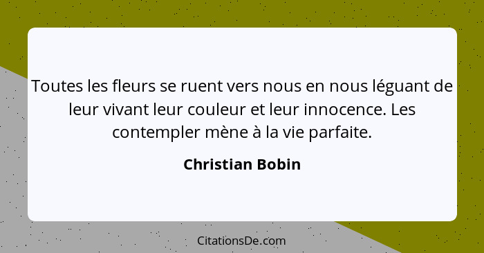 Toutes les fleurs se ruent vers nous en nous léguant de leur vivant leur couleur et leur innocence. Les contempler mène à la vie par... - Christian Bobin