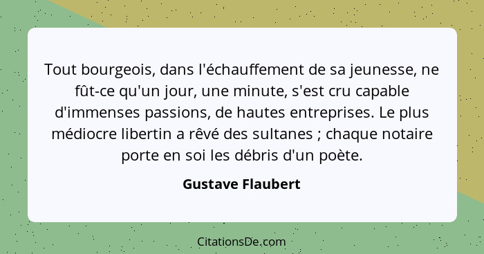 Tout bourgeois, dans l'échauffement de sa jeunesse, ne fût-ce qu'un jour, une minute, s'est cru capable d'immenses passions, de hau... - Gustave Flaubert