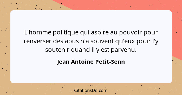 L'homme politique qui aspire au pouvoir pour renverser des abus n'a souvent qu'eux pour l'y soutenir quand il y est parvenu.... - Jean Antoine Petit-Senn