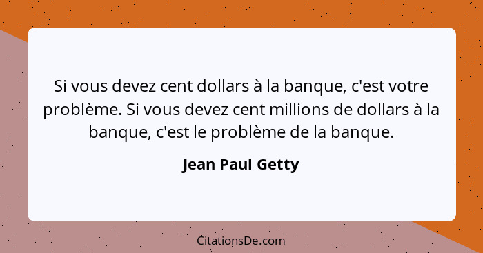 Si vous devez cent dollars à la banque, c'est votre problème. Si vous devez cent millions de dollars à la banque, c'est le problème... - Jean Paul Getty