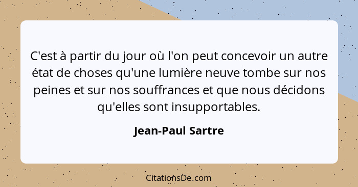 C'est à partir du jour où l'on peut concevoir un autre état de choses qu'une lumière neuve tombe sur nos peines et sur nos souffran... - Jean-Paul Sartre