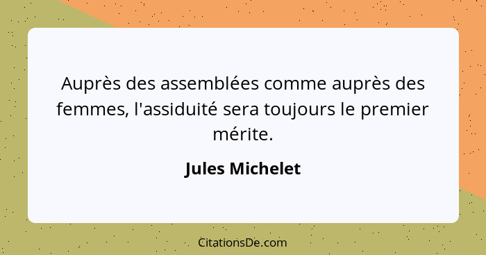 Auprès des assemblées comme auprès des femmes, l'assiduité sera toujours le premier mérite.... - Jules Michelet