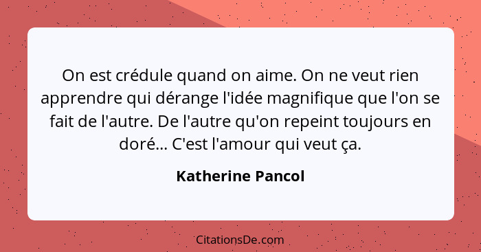 On est crédule quand on aime. On ne veut rien apprendre qui dérange l'idée magnifique que l'on se fait de l'autre. De l'autre qu'on... - Katherine Pancol