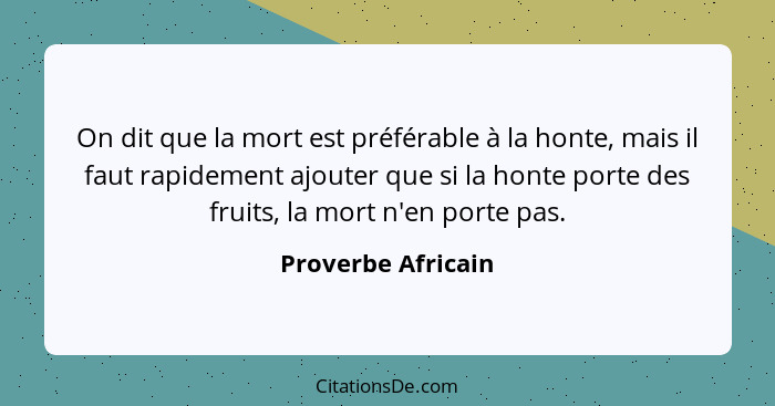 On dit que la mort est préférable à la honte, mais il faut rapidement ajouter que si la honte porte des fruits, la mort n'en porte... - Proverbe Africain