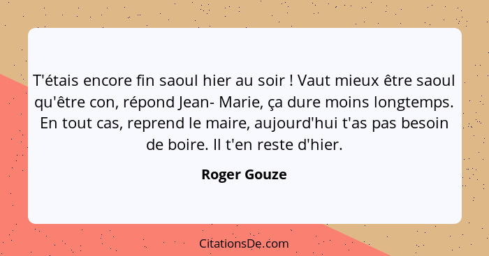 T'étais encore fin saoul hier au soir ! Vaut mieux être saoul qu'être con, répond Jean- Marie, ça dure moins longtemps. En tout cas... - Roger Gouze