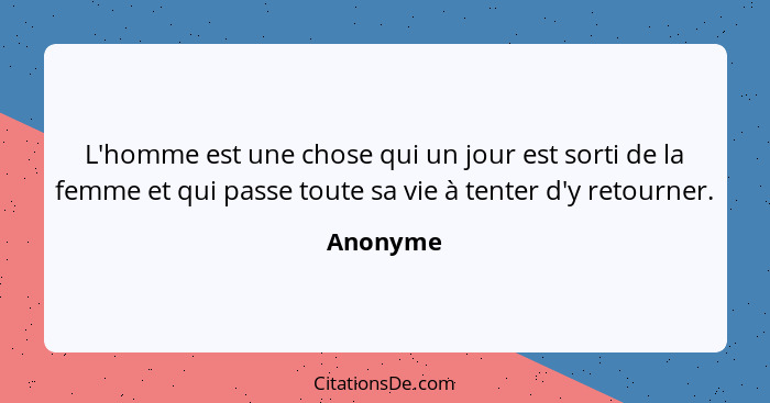 L'homme est une chose qui un jour est sorti de la femme et qui passe toute sa vie à tenter d'y retourner.... - Anonyme