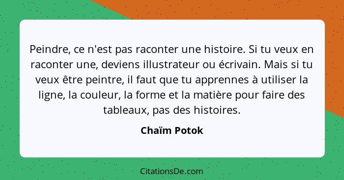 Peindre, ce n'est pas raconter une histoire. Si tu veux en raconter une, deviens illustrateur ou écrivain. Mais si tu veux être peintre,... - Chaïm Potok