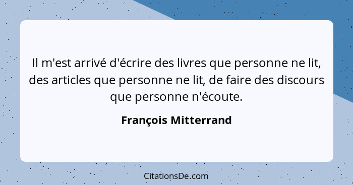 Il m'est arrivé d'écrire des livres que personne ne lit, des articles que personne ne lit, de faire des discours que personne n'... - François Mitterrand