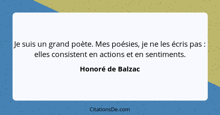 Je suis un grand poète. Mes poésies, je ne les écris pas : elles consistent en actions et en sentiments.... - Honoré de Balzac