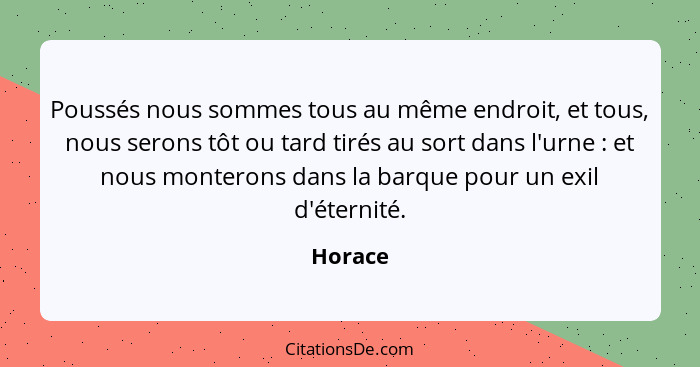 Poussés nous sommes tous au même endroit, et tous, nous serons tôt ou tard tirés au sort dans l'urne : et nous monterons dans la barque... - Horace