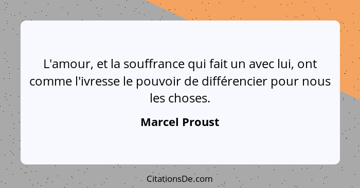 L'amour, et la souffrance qui fait un avec lui, ont comme l'ivresse le pouvoir de différencier pour nous les choses.... - Marcel Proust