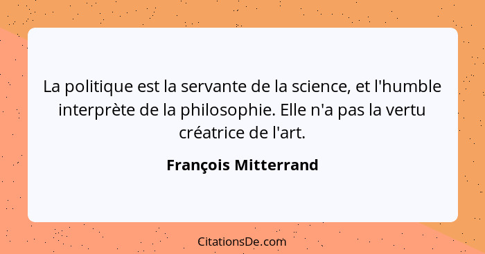 La politique est la servante de la science, et l'humble interprète de la philosophie. Elle n'a pas la vertu créatrice de l'art.... - François Mitterrand