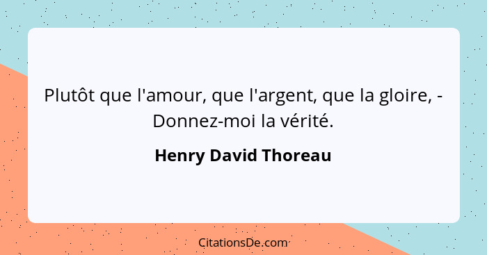 Plutôt que l'amour, que l'argent, que la gloire, - Donnez-moi la vérité.... - Henry David Thoreau