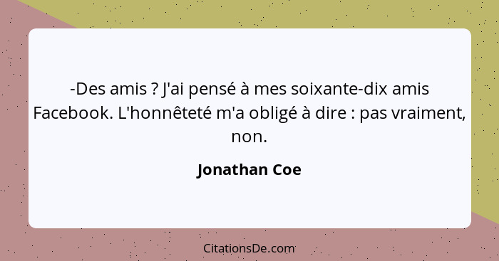 -Des amis ? J'ai pensé à mes soixante-dix amis Facebook. L'honnêteté m'a obligé à dire : pas vraiment, non.... - Jonathan Coe