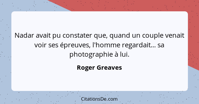 Nadar avait pu constater que, quand un couple venait voir ses épreuves, l'homme regardait... sa photographie à lui.... - Roger Greaves