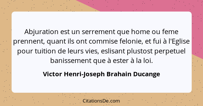 Abjuration est un serrement que home ou feme prennent, quant ils ont commise felonie, et fui à l'Eglise pour tui... - Victor Henri-Joseph Brahain Ducange