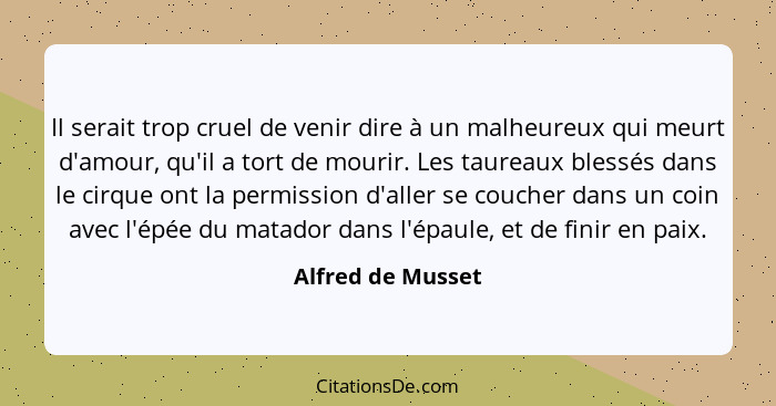 Il serait trop cruel de venir dire à un malheureux qui meurt d'amour, qu'il a tort de mourir. Les taureaux blessés dans le cirque o... - Alfred de Musset